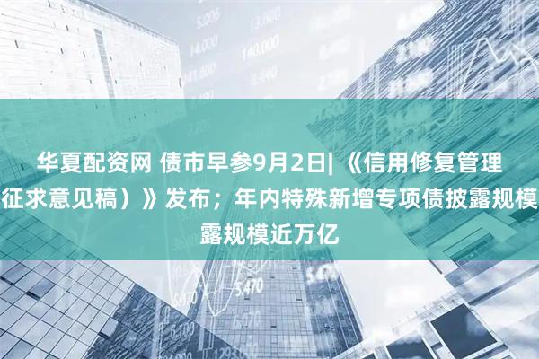 华夏配资网 债市早参9月2日| 《信用修复管理办法（征求意见稿）》发布；年内特殊新增专项债披露规模近万亿