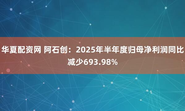 华夏配资网 阿石创：2025年半年度归母净利润同比减少693.98%