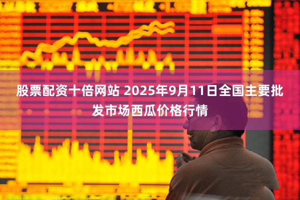 股票配资十倍网站 2025年9月11日全国主要批发市场西瓜价格行情