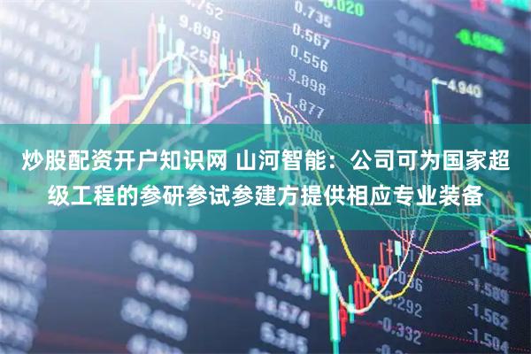 炒股配资开户知识网 山河智能：公司可为国家超级工程的参研参试参建方提供相应专业装备