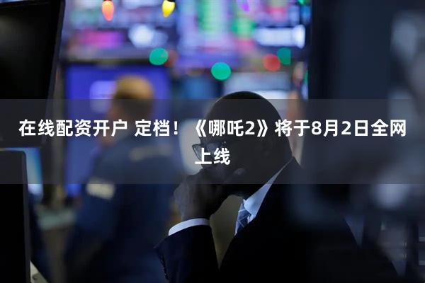 在线配资开户 定档！《哪吒2》将于8月2日全网上线