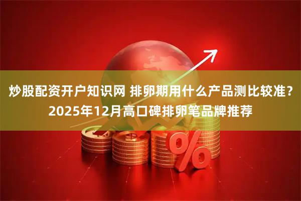 炒股配资开户知识网 排卵期用什么产品测比较准？2025年12月高口碑排卵笔品牌推荐
