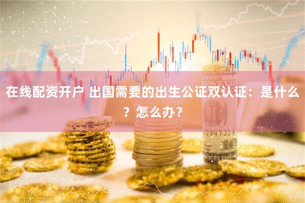 在线配资开户 出国需要的出生公证双认证：是什么？怎么办？
