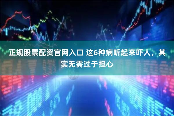 正规股票配资官网入口 这6种病听起来吓人，其实无需过于担心