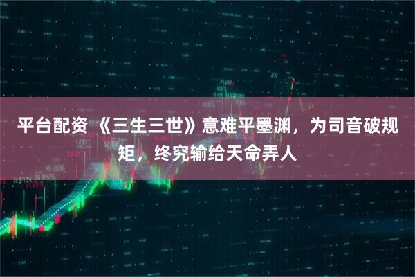 平台配资 《三生三世》意难平墨渊，为司音破规矩，终究输给天命弄人
