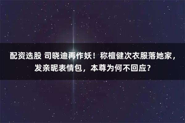 配资选股 司晓迪再作妖！称檀健次衣服落她家，发亲昵表情包，本尊为何不回应？