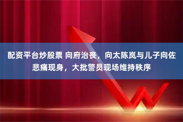 配资平台炒股票 向府治丧，向太陈岚与儿子向佐悲痛现身，大批警员现场维持秩序