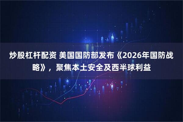 炒股杠杆配资 美国国防部发布《2026年国防战略》，聚焦本土安全及西半球利益