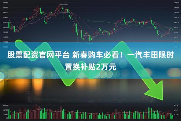 股票配资官网平台 新春购车必看！一汽丰田限时置换补贴2万元