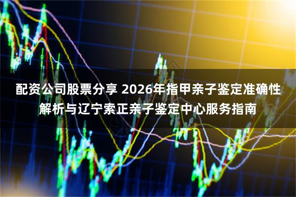 配资公司股票分享 2026年指甲亲子鉴定准确性解析与辽宁索正亲子鉴定中心服务指南