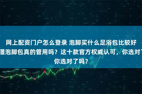 网上配资门户怎么登录 泡脚买什么足浴包比较好？除湿泡脚包真的管用吗？这十款官方权威认可，你选对了吗？