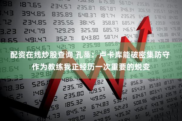 配资在线炒股查询 孔蒂：卢卡库能破密集防守 作为教练我正经历一次重要的蜕变