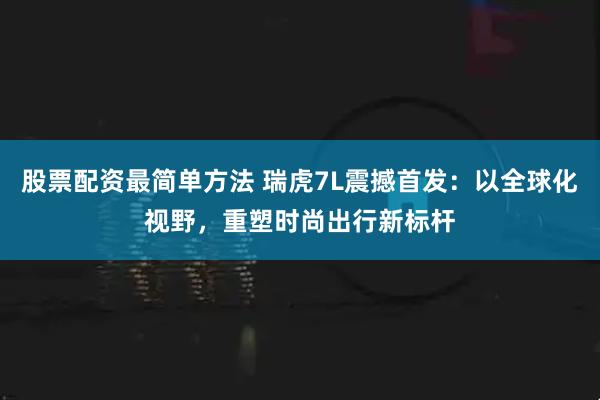 股票配资最简单方法 瑞虎7L震撼首发：以全球化视野，重塑时尚出行新标杆