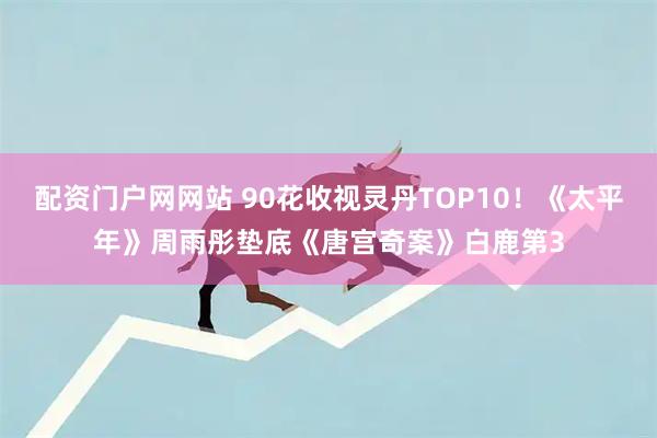 配资门户网网站 90花收视灵丹TOP10！《太平年》周雨彤垫底《唐宫奇案》白鹿第3