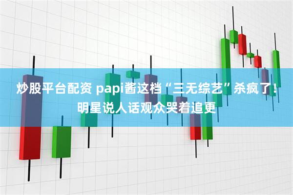 炒股平台配资 papi酱这档“三无综艺”杀疯了！明星说人话观众哭着追更