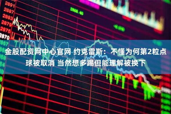 金股配资网中心官网 约克雷斯：不懂为何第2粒点球被取消 当然想多踢但能理解被换下