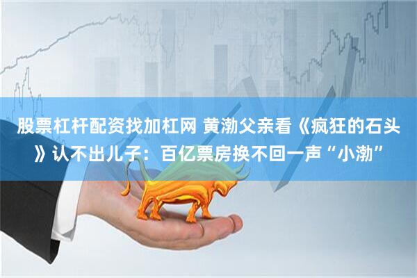 股票杠杆配资找加杠网 黄渤父亲看《疯狂的石头》认不出儿子：百亿票房换不回一声“小渤”