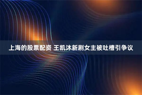上海的股票配资 王凯沐新剧女主被吐槽引争议