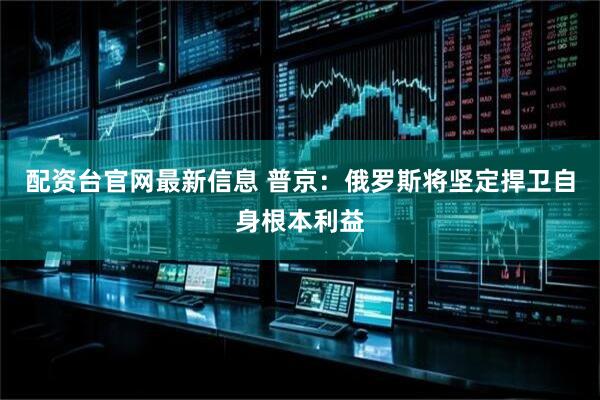 配资台官网最新信息 普京：俄罗斯将坚定捍卫自身根本利益