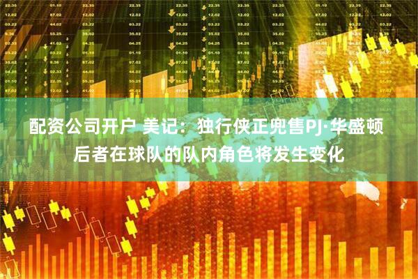 配资公司开户 美记：独行侠正兜售PJ·华盛顿 后者在球队的队内角色将发生变化
